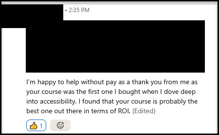 LinkedIn message: I'm happy to help without pay as a thank you from me as your course was the first one I bought when I dove deep into accessibility. I found that your course is probably the best one out there in terms of ROI.