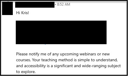 LinkedIn message: Hi Kris!
[Redacted]
Please notify me of any upcoming webinars or new courses. Your teaching method is simple to understand, and accessibility is a significant and wide-ranging subject to explore.